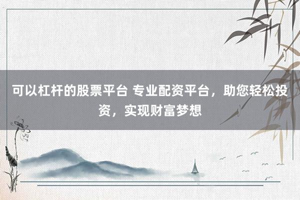可以杠杆的股票平台 专业配资平台，助您轻松投资，实现财富梦想