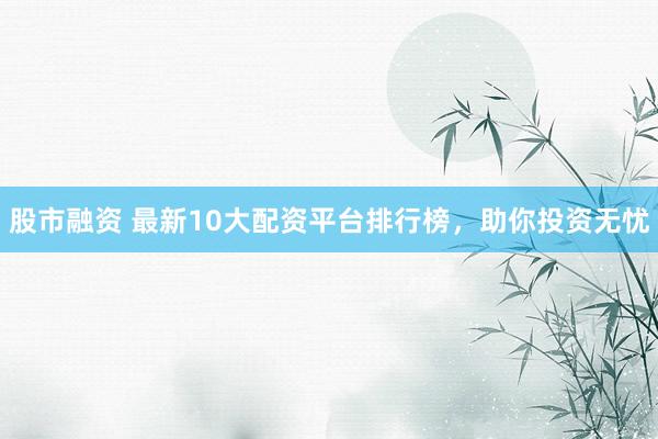 股市融资 最新10大配资平台排行榜，助你投资无忧