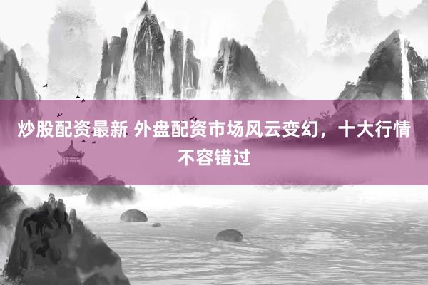 炒股配资最新 外盘配资市场风云变幻，十大行情不容错过