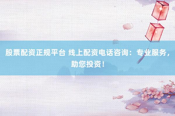 股票配资正规平台 线上配资电话咨询：专业服务，助您投资！