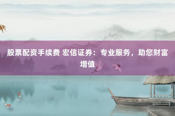 股票配资手续费 宏信证券：专业服务，助您财富增值