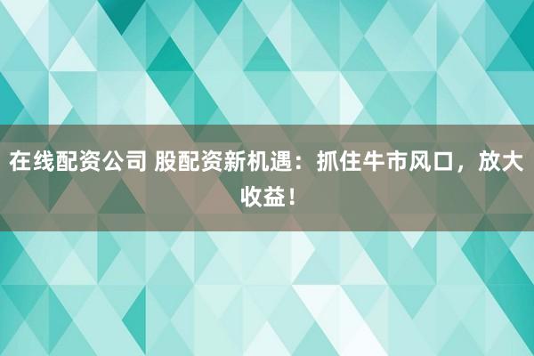 在线配资公司 股配资新机遇：抓住牛市风口，放大收益！