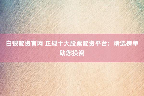 白银配资官网 正规十大股票配资平台：精选榜单助您投资