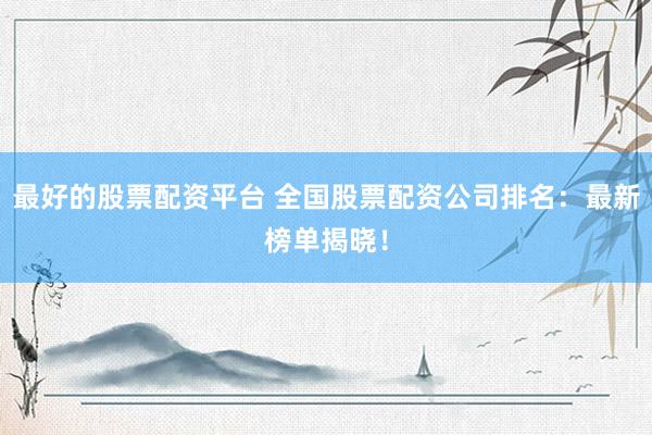 最好的股票配资平台 全国股票配资公司排名：最新榜单揭晓！