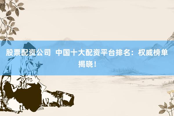 股票配资公司  中国十大配资平台排名：权威榜单揭晓！