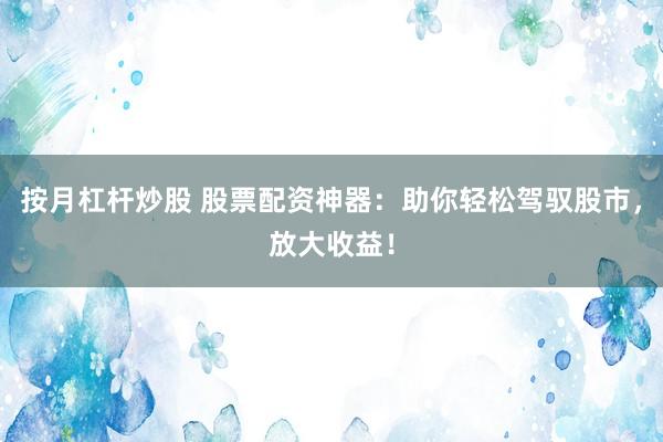按月杠杆炒股 股票配资神器：助你轻松驾驭股市，放大收益！