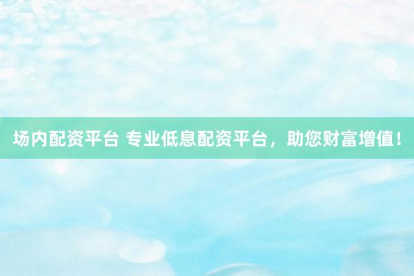 场内配资平台 专业低息配资平台，助您财富增值！
