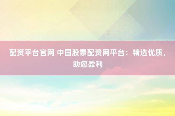 配资平台官网 中国股票配资网平台：精选优质，助您盈利