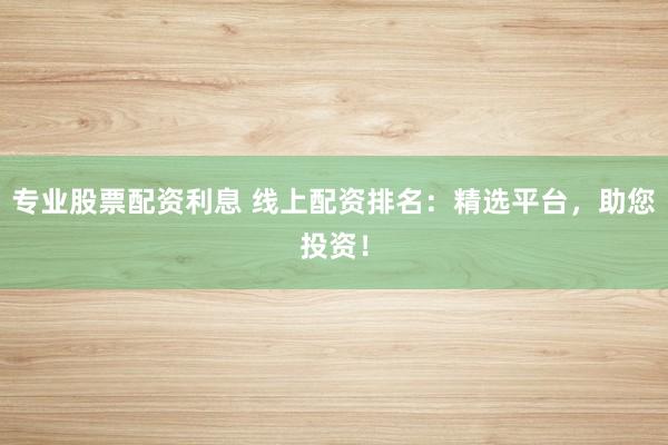 专业股票配资利息 线上配资排名：精选平台，助您投资！