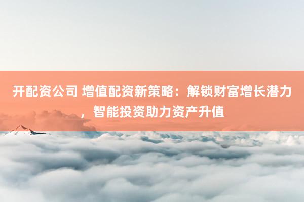开配资公司 增值配资新策略：解锁财富增长潜力，智能投资助力资产升值