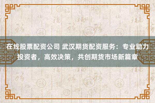 在线股票配资公司 武汉期货配资服务：专业助力投资者，高效决策，共创期货市场新篇章