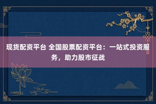 现货配资平台 全国股票配资平台：一站式投资服务，助力股市征战