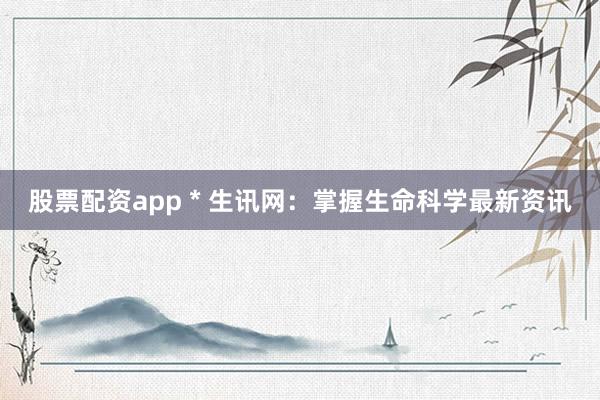 股票配资app * 生讯网：掌握生命科学最新资讯