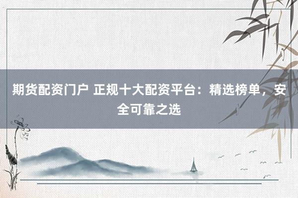 期货配资门户 正规十大配资平台：精选榜单，安全可靠之选