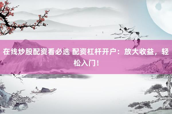 在线炒股配资看必选 配资杠杆开户：放大收益，轻松入门！