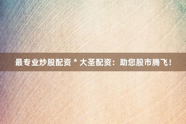 最专业炒股配资 * 大圣配资：助您股市腾飞！