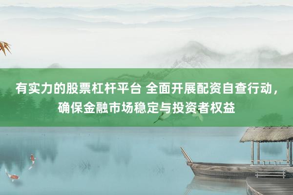 有实力的股票杠杆平台 全面开展配资自查行动，确保金融市场稳定与投资者权益