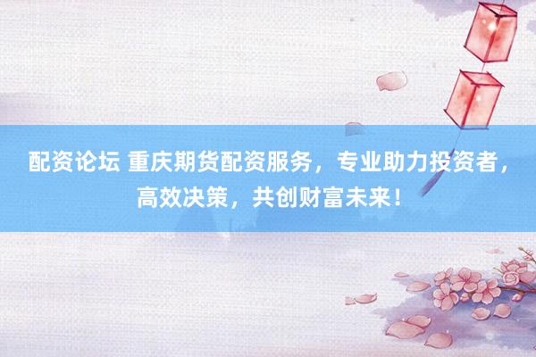 配资论坛 重庆期货配资服务，专业助力投资者，高效决策，共创财富未来！