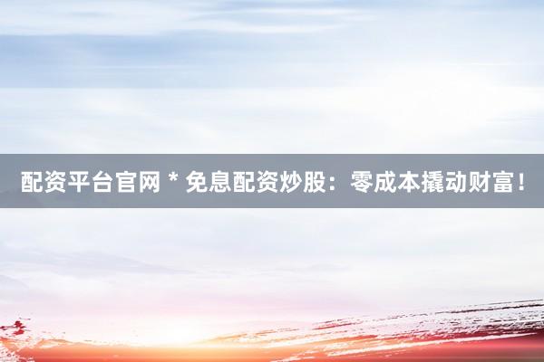配资平台官网 * 免息配资炒股：零成本撬动财富！