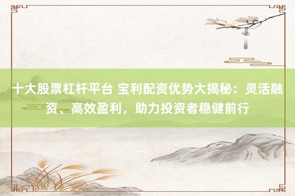 十大股票杠杆平台 宝利配资优势大揭秘：灵活融资、高效盈利，助力投资者稳健前行