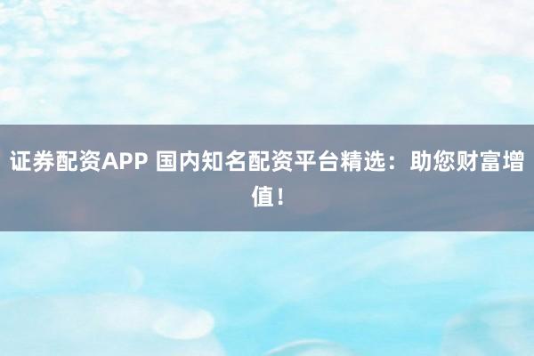 证券配资APP 国内知名配资平台精选：助您财富增值！