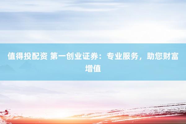 值得投配资 第一创业证券：专业服务，助您财富增值