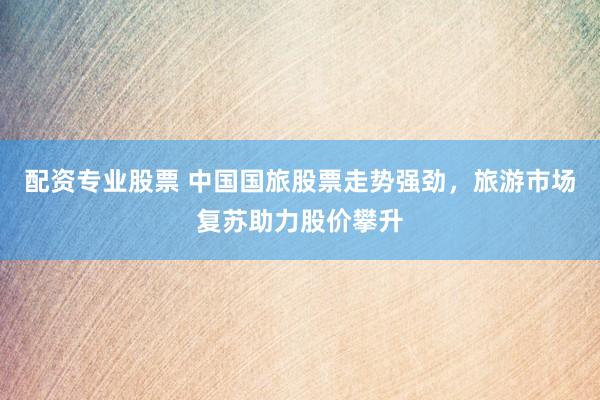 配资专业股票 中国国旅股票走势强劲，旅游市场复苏助力股价攀升