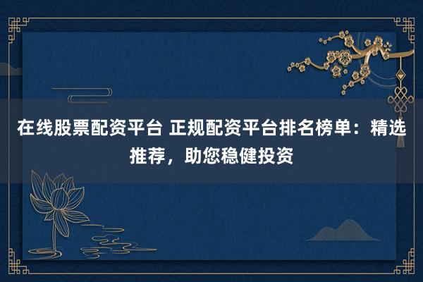 在线股票配资平台 正规配资平台排名榜单：精选推荐，助您稳健投资