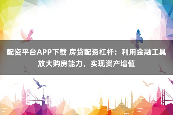 配资平台APP下载 房贷配资杠杆：利用金融工具放大购房能力，实现资产增值