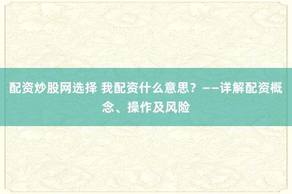 配资炒股网选择 我配资什么意思？——详解配资概念、操作及风险