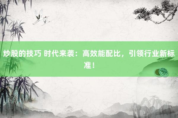 炒股的技巧 时代来袭：高效能配比，引领行业新标准！