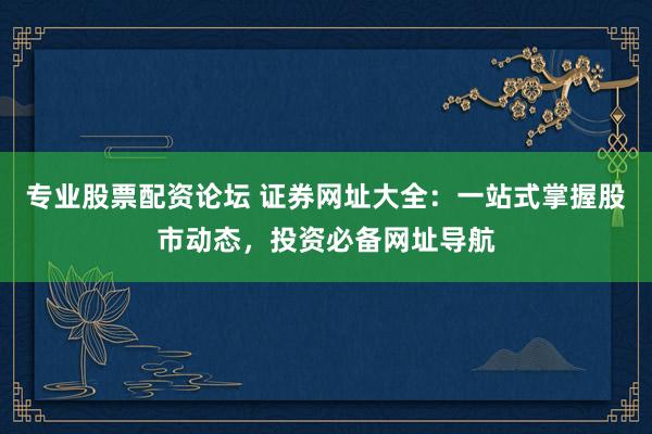 专业股票配资论坛 证券网址大全：一站式掌握股市动态，投资必备网址导航