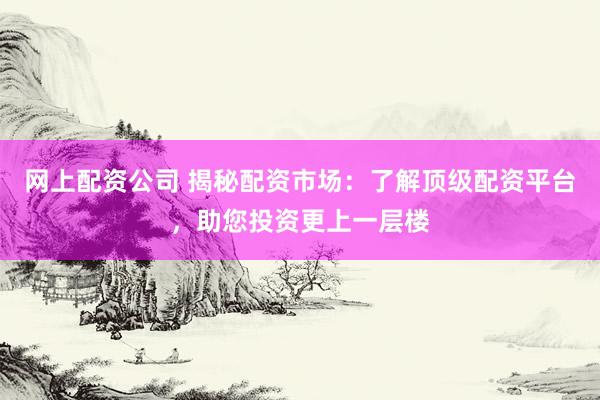 网上配资公司 揭秘配资市场：了解顶级配资平台，助您投资更上一层楼