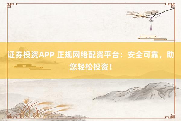 证券投资APP 正规网络配资平台：安全可靠，助您轻松投资！