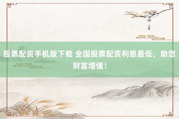 股票配资手机版下载 全国股票配资利息最低，助您财富增值！