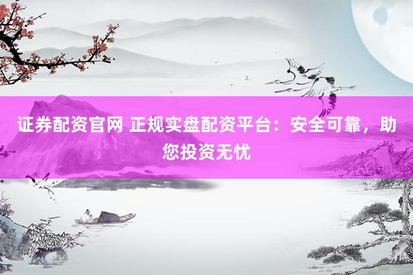 证券配资官网 正规实盘配资平台：安全可靠，助您投资无忧