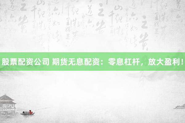 股票配资公司 期货无息配资：零息杠杆，放大盈利！