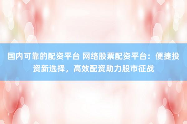 国内可靠的配资平台 网络股票配资平台：便捷投资新选择，高效配资助力股市征战