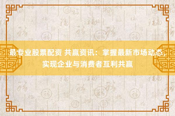 最专业股票配资 共赢资讯：掌握最新市场动态，实现企业与消费者互利共赢