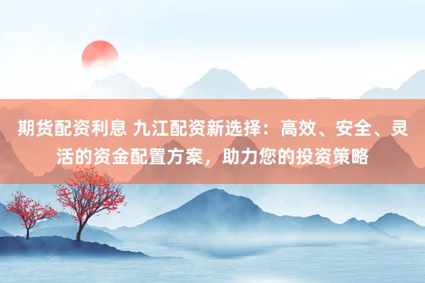 期货配资利息 九江配资新选择：高效、安全、灵活的资金配置方案，助力您的投资策略