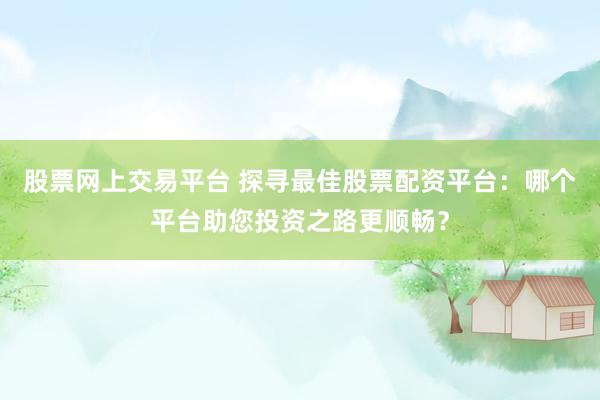 股票网上交易平台 探寻最佳股票配资平台：哪个平台助您投资之路更顺畅？