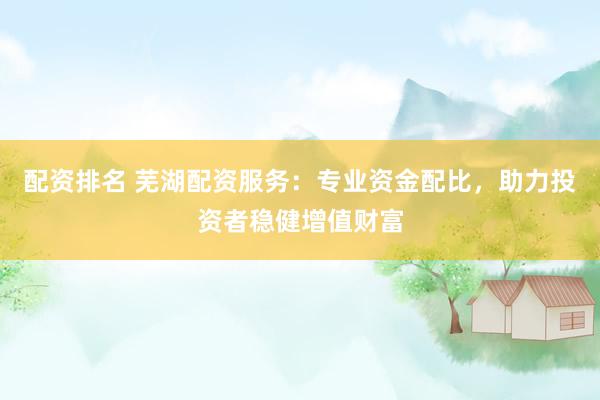 配资排名 芜湖配资服务：专业资金配比，助力投资者稳健增值财富