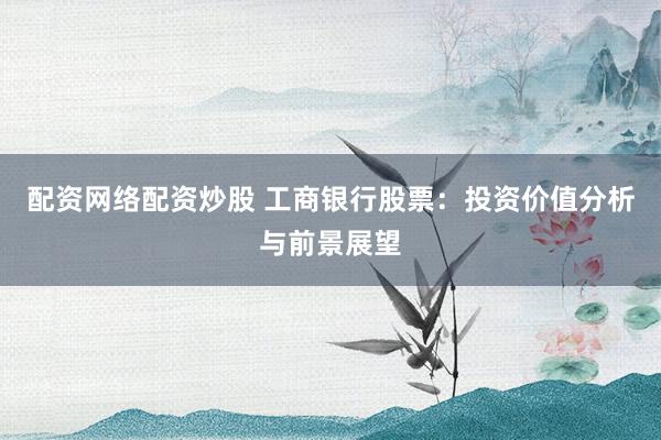 配资网络配资炒股 工商银行股票：投资价值分析与前景展望