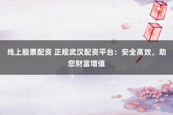 线上股票配资 正规武汉配资平台：安全高效，助您财富增值