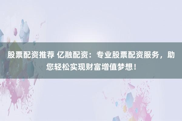 股票配资推荐 亿融配资：专业股票配资服务，助您轻松实现财富增值梦想！