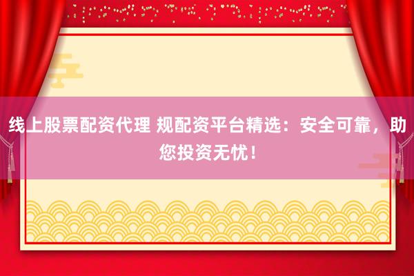 线上股票配资代理 规配资平台精选：安全可靠，助您投资无忧！