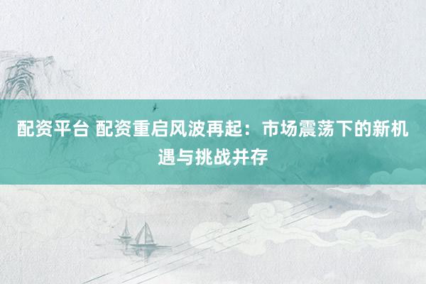 配资平台 配资重启风波再起：市场震荡下的新机遇与挑战并存