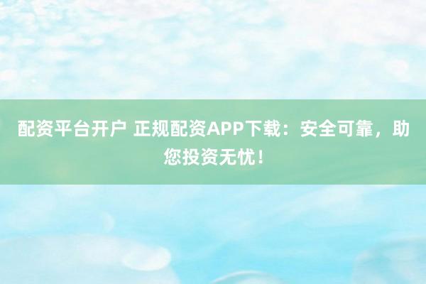 配资平台开户 正规配资APP下载：安全可靠，助您投资无忧！