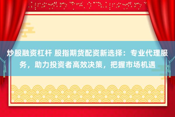 炒股融资杠杆 股指期货配资新选择：专业代理服务，助力投资者高效决策，把握市场机遇