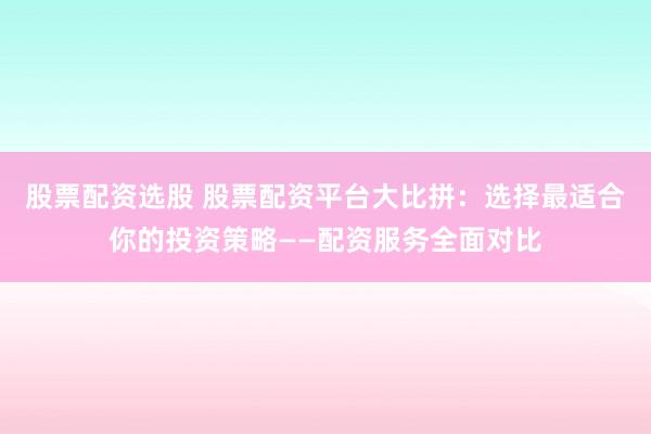 股票配资选股 股票配资平台大比拼：选择最适合你的投资策略——配资服务全面对比
